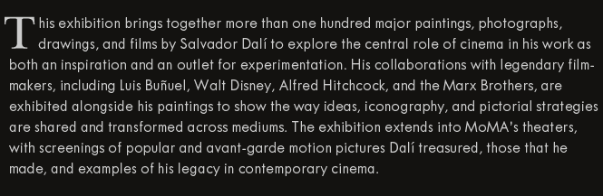 This exhibition brings together more than one hundred major paintings, photographs, drawings, and films by Salvador Dalí to explore the central role of cinema in his work as both an inspiration and an outlet for experimentation. His collaborations with legendary filmmakers, including Luis Buñuel, Walt Disney, Alfred Hitchcock, and the Marx Brothers, are exhibited alongside his paintings to show the way ideas, iconography, and pictorial strategies are shared and transformed across mediums. The exhibition extends into MoMA’s theaters, with screenings of popular and avant-garde motion pictures Dalí treasured, those that he made, and those created by his fellow Surrealists. 