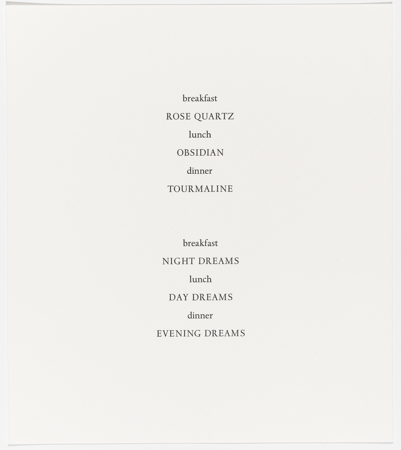 A white page displays pairs of meal types and associated words in black text. The format is: "breakfast - ROSE QUARTZ, lunch - OBSIDIAN, dinner - TOURMALINE," followed by: "breakfast - NIGHT DREAMS, lunch - DAY DREAMS, dinner - EVENING DREAMS." This is an AI generated description. To give feedback, email ai@moma.org.